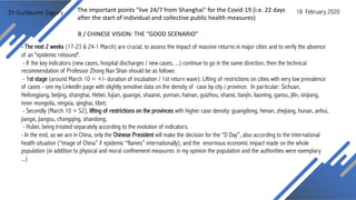 Dr Guillaume Zagury
- The next 2 weeks (17-23 & 24-1 March) are crucial, to assess the impact of massive returns in major cities and to verify the absence
of an "epidemic rebound".
- If the key indicators (new cases, hospital discharges / new cases, ...) continue to go in the same direction, then the technical
recommendation of Professor Zhong Nan Shan should be as follows:
- 1st stage (around March 10 = +/- duration of incubation / 1st return wave): Lifting of restrictions on cities with very low prevalence
of cases - see my LinkedIn page with slightly sensitive data on the density of case by city / province. In particular: Sichuan,
Heilongjiang, beijing, shanghai, Hebei, fujian, guangxi, shaanxi, yunnan, hainan, guizhou, shanxi, tianjin, liaoning, gansu, jilin, xinjiang,
inner mongolia, ningxia, qinghai, tibet;
- Secondly (March 10 + S2), lifting of restrictions on the provinces with higher case density: guangdong, henan, zhejiang, hunan, anhui,
jiangxi, jiangsu, chongqing, shandong;
- Hubei, being treated separately according to the evolution of indicators.
- In the end, as we are in China, only the Chinese President will make the decision for the “D Day”, also according to the international
health situation (“image of China” if epidemic “flames” internationally), and the enormous economic impact made on the whole
population (in addition to physical and moral confinement measures: in my opinion the population and the authorities were exemplary
...)
B / CHINESE VISION: THE “GOOD SCENARIO”
18 February 2020The important points "live 24/7 from Shanghai" for the Covid-19 (i.e. 22 days
after the start of individual and collective public health measures)
 