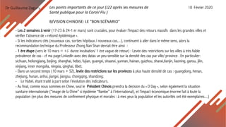 Dr Guillaume Zagury
- Les 2 semaines à venir (17-23 & 24-1 er mars) sont cruciales, pour évaluer l’impact des retours massifs dans les grandes villes et
vérifier l’absence de « rebond épidémique ».
- Si les indicateurs clés (nouveaux cas, sorties hôpitaux / nouveaux cas,...), continuent à aller dans le même sens, alors la
recommandation technique du Professeur Zhong Nan Shan devrait être ainsi :
- 1 ère étape (vers le 10 mars = +/- duree incubation/ 1 ère vague de retour) : Levée des restrictions sur les villes à très faible
prévalence de cas - cf ma page LinkedIn avec des datas un peu sensible sur la densité des cas par ville/ province . En particulier:
sichuan, heilongjiang, beijing, shanghai, hebei, fujian, guangxi, shaanxi, yunnan, hainan, guizhou, shanxi,tianjin, liaoning, gansu, jilin,
xinjiang, inner mongolia, ningxia, qinghai, tibet;
- Dans un second temps (10 mars + S2), levée des restrictions sur les provinces à plus haute densité de cas : guangdong, henan,
zhejiang, hunan, anhui, jiangxi, jiangsu, chongqing, shandong;
- Le Hubei, étant traité à part selon l’évolution des indicateurs.
- Au final, comme nous sommes en Chine, seul le Président Chinois prendra la décision du « D Day », selon également la situation
sanitaire internationale (“image de la Chine” si épidémie “flambe” à l’international), et l’impact économique énorme fait à toute la
population (en plus des mesures de confinement physique et morales : à mes yeux la population et les autorités ont été exemplaires....)
B/VISION CHINOISE: LE “BON SCÉNARIO”
Les points importants de ce jour (J22 après les mesures de
Santé publique pour la CoroV Flu )
18 Février 2020
 