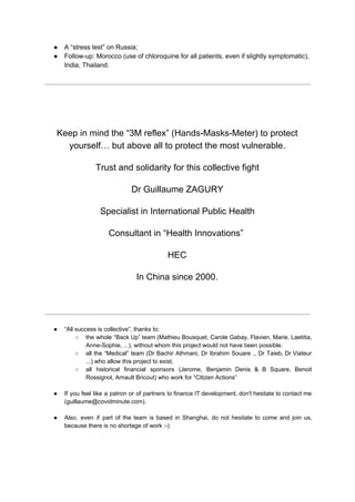 ● A “stress test” on Russia;
● Follow-up: Morocco (use of chloroquine for all patients, even if slightly symptomatic),
India, Thailand.
Keep in mind the “3M reflex” (Hands-Masks-Meter) to protect
yourself… but above all to protect the most vulnerable.
Trust and solidarity for this collective fight
Dr Guillaume ZAGURY
Specialist in International Public Health
Consultant in “Health Innovations” ​
HEC
In China since 2000.
● “All success is collective”, thanks to:
○ the whole “Back Up” team (Mathieu Bousquet, Carole Gabay, Flavien, Marie, Laetitia,
Anne-Sophie, ...), without whom this project would not have been possible.
○ all the “Medical” team (Dr Bachir Athmani, Dr Ibrahim Souare ,, Dr Taieb, Dr Viateur
...) who allow this project to exist,
○ all historical financial sponsors (Jerome, Benjamin Denis & B Square, Benoit
Rossignol, Arnault Bricout) who work for “Citizen Actions”
● If you feel like a patron or of partners to finance IT development, don't hesitate to contact me
(guillaume@covidminute.com).
● Also, even if part of the team is based in Shanghai, do not hesitate to come and join us,
because there is no shortage of work :-)
 