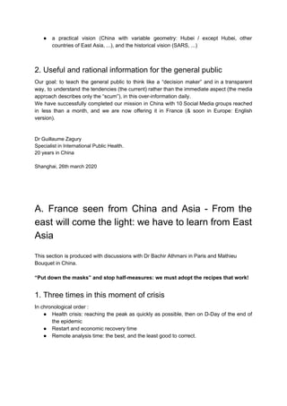 ● a practical vision (China with variable geometry: Hubei / except Hubei, other
countries of East Asia, ...), and the historical vision (SARS, ...)
2. Useful and rational information for the general public
Our goal: to teach the general public to think like a “decision maker” and in a transparent
way, to understand the tendencies (the current) rather than the immediate aspect (the media
approach describes only the “scum”), in this over-information daily.
We have successfully completed our mission in China with 10 Social Media groups reached
in less than a month, and we are now offering it in France (& soon in Europe: English
version).
Dr Guillaume Zagury
Specialist in International Public Health.
20 years in China
Shanghai, 26th march 2020
A. France seen from China and Asia - From the
east will come the light: we have to learn from East
Asia
This section is produced with discussions with Dr Bachir Athmani in Paris and Mathieu
Bouquet in China.
“Put down the masks” and stop half-measures: we must adopt the recipes that work!
1. Three times in this moment of crisis
In chronological order :
● Health crisis: reaching the peak as quickly as possible, then on D-Day of the end of
the epidemic
● Restart and economic recovery time
● Remote analysis time: the best, and the least good to correct.
 