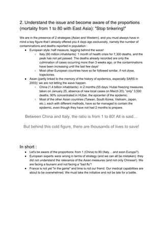 2. Understand the issue and become aware of the proportions
(mortality from 1 to 80 with East Asia): "Stop tinkering!"
We are in the presence of 2 strategies (Asian and Western), and you must always have in
mind a key figure that I already offered you 4 days ago exclusively, namely the number of
contaminations and deaths reported in population :
● European style: half measure, lagging behind the wave!
○ Italy (60 million inhabitants): 1 month of health crisis for 7,300 deaths, and the
peak has not yet passed. The deaths already recorded are only the
culmination of cases occurring more than 3 weeks ago, or the contaminations
have been increasing until the last few days!
○ Most other European countries have so far followed similar, if not close,
trajectories.
● Asian (partly linked to the memory of the history of epidemics, especially SARS in
2003): we are not letting the wave happen.
○ China (1.4 billion inhabitants): in 2 months (55 days: Hubei freezing measures
taken on January 25, absence of new local cases on March 20), “only” 3,500
deaths, 90% concentrated in HUbei, the epicenter of the epidemic.
○ Most of the other Asian countries (Taiwan, South Korea, Vietnam, Japan,
etc.), each with different methods, have so far managed to contain the
epidemic, even though they have not had 2 months to prepare.
Between China and Italy, the ratio is from 1 to 80! All is said…
But behind this cold figure, there are thousands of lives to save!
In short :
● Let's be aware of the proportions: from 1 (China) to 80 (Italy… and soon Europe?).
● European experts were wrong in terms of strategy (and we can all be mistaken): they
did not understand the relevance of the Asian measures (and not only Chinese!). We
are facing a tsunami and not facing a “bad flu”!
● France is not yet "in the game" and time is not our friend. Our medical capabilities are
about to be overwhelmed. We must take the initiative and not be late for a battle.
 