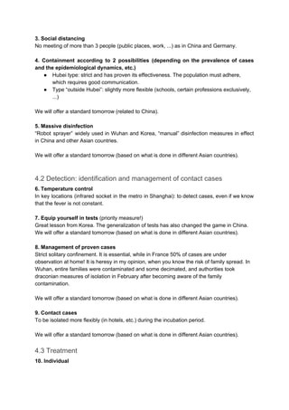 3. Social distancing
No meeting of more than 3 people (public places, work, ...) as in China and Germany.
4. Containment according to 2 possibilities (depending on the prevalence of cases
and the epidemiological dynamics, etc.)
● Hubei type: strict and has proven its effectiveness. The population must adhere,
which requires good communication.
● Type “outside Hubei”: slightly more flexible (schools, certain professions exclusively,
...)
We will offer a standard tomorrow (related to China).
5. Massive disinfection
“Robot sprayer” widely used in Wuhan and Korea, “manual” disinfection measures in effect
in China and other Asian countries.
We will offer a standard tomorrow (based on what is done in different Asian countries).
4.2 Detection: identification and management of contact cases
6. Temperature control
In key locations (infrared socket in the metro in Shanghai): to detect cases, even if we know
that the fever is not constant.
7. Equip yourself in tests ​(priority measure!)
Great lesson from Korea. The generalization of tests has also changed the game in China.
We will offer a standard tomorrow (based on what is done in different Asian countries).
8. Management of proven cases
Strict solitary confinement. It is essential, while in France 50% of cases are under
observation at home! It is heresy in my opinion, when you know the risk of family spread. In
Wuhan, entire families were contaminated and some decimated, and authorities took
draconian measures of isolation in February after becoming aware of the family
contamination.
We will offer a standard tomorrow (based on what is done in different Asian countries).
9. Contact cases
To be isolated more flexibly (in hotels, etc.) during the incubation period.
We will offer a standard tomorrow (based on what is done in different Asian countries).
4.3 Treatment
10. Individual
 