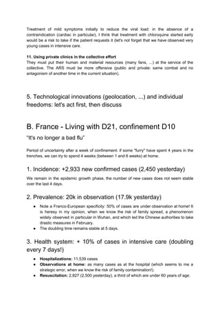 Treatment of mild symptoms initially to reduce the viral load: in the absence of a
contraindication (cardiac in particular), I think that treatment with chloroquine started early
would be a risk to take if the patient requests it (let's not forget that we have observed very
young cases in intensive care.
11. Using private clinics in the collective effort
They must put their human and material resources (many fans, ...) at the service of the
collective. The ARS must be more offensive (public and private: same combat and no
antagonism of another time in the current situation).
5. Technological innovations (geolocation, ...) and individual
freedoms: let's act first, then discuss
B. France - Living with D21, confinement D10
“It's no longer a bad flu”
Period of uncertainty after a week of confinement: if some "furry" have spent 4 years in the
trenches, we can try to spend 4 weeks (between 1 and 6 weeks) at home.
1. Incidence: +2,933 new confirmed cases (2,450 yesterday)
We remain in the epidemic growth phase, the number of new cases does not seem stable
over the last 4 days.
2. Prevalence: 20k in observation (17.9k yesterday)
● Note a Franco-European specificity: 50% of cases are under observation at home! It
is heresy in my opinion, when we know the risk of family spread, a phenomenon
widely observed in particular in Wuhan, and which led the Chinese authorities to take
drastic measures in February.
● The doubling time remains stable at 5 days.
3. Health system: + 10% of cases in intensive care (doubling
every 7 days!)
● Hospitalizations: ​11,539 cases
● Observations at home: ​as many cases as at the hospital (which seems to me a
strategic error, when we know the risk of family contamination!).
● Resuscitation: ​2,827 (2,500 yesterday), a third of which are under 60 years of age.
 