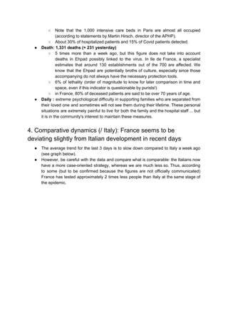 ○ Note that the 1,000 intensive care beds in Paris are almost all occupied
(according to statements by Martin Hirsch, director of the APHP).
○ About 30% of hospitalized patients and 15% of Covid patients detected.
● Death: 1,331 deaths (+ 231 yesterday)
○ 5 times more than a week ago, but this figure does not take into account
deaths in Ehpad possibly linked to the virus. In Ile de France, a specialist
estimates that around 130 establishments out of the 700 are affected. We
know that the Ehpad are potentially broths of culture, especially since those
accompanying do not always have the necessary protection tools.
○ 6% of lethality (order of magnitude to know for later comparison in time and
space, even if this indicator is questionable by purists!)
○ in France, 80% of deceased patients are said to be over 70 years of age.
● Daily : extreme psychological difficulty in supporting families who are separated from
their loved one and sometimes will not see them during their lifetime. These personal
situations are extremely painful to live for both the family and the hospital staff ... but
it is in the community's interest to maintain these measures.
4. Comparative dynamics (/ Italy): France seems to be
deviating slightly from Italian development in recent days
● The average trend for the last 3 days is to slow down compared to Italy a week ago
(see graph below).
● However, be careful with the data and compare what is comparable: the Italians now
have a more case-oriented strategy, whereas we are much less so. Thus, according
to some (but to be confirmed because the figures are not officially communicated)
France has tested approximately 2 times less people than Italy at the same stage of
the epidemic.
 