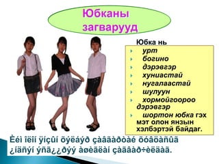 Юбка нь
                                 урт
                                 богино
                                 дэрэвгэр
                                 хуниастай
                                 нугалаастай
                                 шулуун
                                 хормойгоороо
                                дэрэвгэр
                                 шортон юбка гэх
                                мэт олон янзын
                                хэлбэртэй байдаг.
Èéì îëîí ÿíçûí õýëáýð çàâãàðòàé õóâöàñûã
¿íäñýí ýñã¿¿ðýý àøèãëàí çàãâàð÷èëäàã.
 