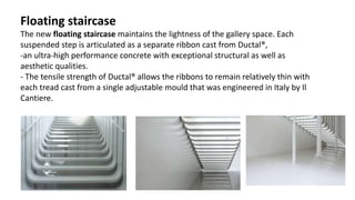 Floating staircase
The new floating staircase maintains the lightness of the gallery space. Each
suspended step is articulated as a separate ribbon cast from Ductal®,
-an ultra-high performance concrete with exceptional structural as well as
aesthetic qualities.
- The tensile strength of Ductal® allows the ribbons to remain relatively thin with
each tread cast from a single adjustable mould that was engineered in Italy by Il
Cantiere.
 