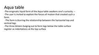 Aqua table
-The enigmatic liquid form of the Aqua table awakens one’s curiosity. --
-The user is invited to explore the forces of motion that created such a
form.
-The form is blurring the relationship between the horizontal top and
vertical legs
-The three blisters bulging out to form legs below the table surface
register as indentations at the top surface
 