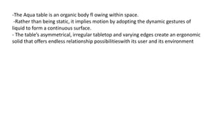 -The Aqua table is an organic body fl owing within space.
-Rather than being static, it implies motion by adopting the dynamic gestures of
liquid to form a continuous surface.
- The table’s asymmetrical, irregular tabletop and varying edges create an ergonomic
solid that offers endless relationship possibilitieswith its user and its environment
 