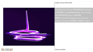 Images courtesy of Zaha Hadid
Vortexx chandelier
The design idea of these chandeliers are based
on fluidity and seamlessness. Their complex
curvilinearity follows a double
Helix, connecting its beginning to its end and
therefore forming an endless ribbon of light.
 