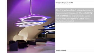 Images courtesy of Zaha Hadid
Vortexx chandelier
Direct as well as indirect light can be emitted to
the environment. Consequently different lighting
atmospheres may be created by the user in
order to match the specific space in which
the chandelier is installed.
 