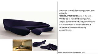 MOON seating working with B&B Italia, 2007.
MOON sofa is modular seating systems. Each
unit can be
rotated, interlocked, and all the units
joined up to make one seating system.
Complex double-curvature geometries are
used by Zaha Hadid to achieve a smooth
movement between the seating
spaces and units.
 