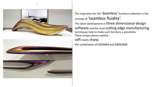 ’
The inspiration for the ‘Seamless’ furniture collection is the
concept of ‘seamless fluidity’.
The latest development in three dimensional design
software and the most cutting edge manufacturing
techniques help to make such furniture a possibility.
These unique pieces explore :
soft meets sharp,
the combination of convex and concave
 