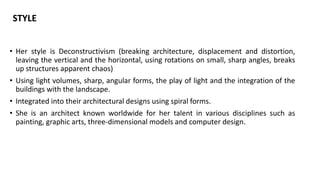 • Her style is Deconstructivism (breaking architecture, displacement and distortion,
leaving the vertical and the horizontal, using rotations on small, sharp angles, breaks
up structures apparent chaos)
• Using light volumes, sharp, angular forms, the play of light and the integration of the
buildings with the landscape.
• Integrated into their architectural designs using spiral forms.
• She is an architect known worldwide for her talent in various disciplines such as
painting, graphic arts, three-dimensional models and computer design.
STYLE
 