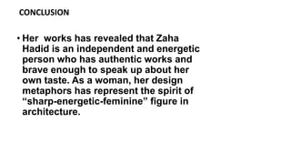 • Her works has revealed that Zaha
Hadid is an independent and energetic
person who has authentic works and
brave enough to speak up about her
own taste. As a woman, her design
metaphors has represent the spirit of
“sharp-energetic-feminine” figure in
architecture.
CONCLUSION
 