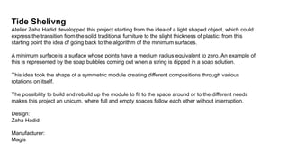 Tide Shelivng
Atelier Zaha Hadid developped this project starting from the idea of a light shaped object, which could
express the transition from the solid traditional furniture to the slight thickness of plastic: from this
starting point the idea of going back to the algorithm of the minimum surfaces.
A minimum surface is a surface whose points have a medium radius equivalent to zero. An example of
this is represented by the soap bubbles coming out when a string is dipped in a soap solution.
This idea took the shape of a symmetric module creating different compositions through various
rotations on itself.
The possibility to build and rebuild up the module to fit to the space around or to the different needs
makes this project an unicum, where full and empty spaces follow each other without interruption.
Design:
Zaha Hadid
Manufacturer:
Magis
 