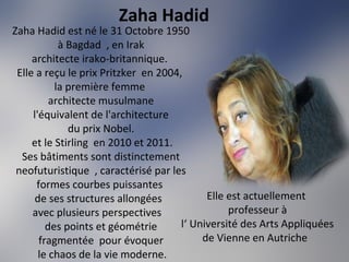 Zaha Hadid
Zaha Hadid est né le 31 Octobre 1950
à Bagdad , en Irak
architecte irako-britannique.
Elle a reçu le prix Pritzker en 2004,
la première femme
architecte musulmane
l'équivalent de l'architecture
du prix Nobel.
et le Stirling en 2010 et 2011.
Ses bâtiments sont distinctement
neofuturistique , caractérisé par les
formes courbes puissantes
de ses structures allongées
avec plusieurs perspectives
des points et géométrie
fragmentée pour évoquer
le chaos de la vie moderne.
Elle est actuellement
professeur à
l‘ Université des Arts Appliquées
de Vienne en Autriche
 