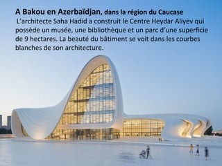 A Bakou en Azerbaïdjan, dans la région du Caucase
L’architecte Saha Hadid a construit le Centre Heydar Aliyev qui
possède un musée, une bibliothèque et un parc d’une superficie
de 9 hectares. La beauté du bâtiment se voit dans les courbes
blanches de son architecture.
 