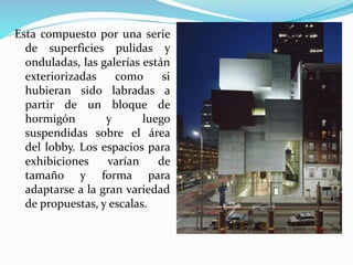 Esta compuesto por una serie
de superficies pulidas y
onduladas, las galerías están
exteriorizadas como si
hubieran sido labradas a
partir de un bloque de
hormigón y luego
suspendidas sobre el área
del lobby. Los espacios para
exhibiciones varían de
tamaño y forma para
adaptarse a la gran variedad
de propuestas, y escalas.
 