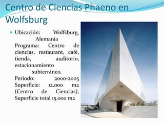 Centro de Ciencias Phaeno en
Wolfsburg
 Ubicación: Wolfsburg,
Alemania
Programa: Centro de
ciencias, restaurant, café,
tienda, auditorio,
estacionamiento
subterráneo.
Período: 2000-2005
Superficie: 12.000 m2
(Centro de Ciencias),
Superficie total 15.000 m2
 