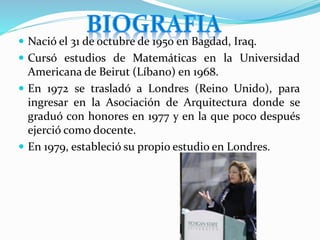  Nació el 31 de octubre de 1950 en Bagdad, Iraq.
 Cursó estudios de Matemáticas en la Universidad
Americana de Beirut (Líbano) en 1968.
 En 1972 se trasladó a Londres (Reino Unido), para
ingresar en la Asociación de Arquitectura donde se
graduó con honores en 1977 y en la que poco después
ejerció como docente.
 En 1979, estableció su propio estudio en Londres.
 