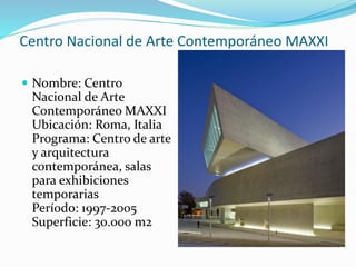 Centro Nacional de Arte Contemporáneo MAXXI
 Nombre: Centro
Nacional de Arte
Contemporáneo MAXXI
Ubicación: Roma, Italia
Programa: Centro de arte
y arquitectura
contemporánea, salas
para exhibiciones
temporarias
Período: 1997-2005
Superficie: 30.000 m2
 
