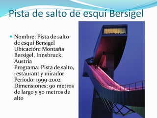 Pista de salto de esquí Bersigel
 Nombre: Pista de salto
de esquí Bersigel
Ubicación: Montaña
Bersigel, Innsbruck,
Austria
Programa: Pista de salto,
restaurant y mirador
Período: 1999-2002
Dimensiones: 90 metros
de largo y 50 metros de
alto
 