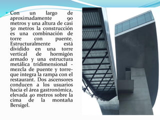  Con un largo de
aproximadamente 90
metros y una altura de casi
50 metros la construcción
es una combinación de
torre con puente.
Estructuralmente está
dividido en una torre
vertical de hormigón
armado y una estructura
metálica tridimensional -
mezcla de puente y torre-
que integra la rampa con el
restaurant. Dos ascensores
conducen a los usuarios
hacia el área gastronómica,
elevada 40 metros sobre la
cima de la montaña
Bersigel.
 