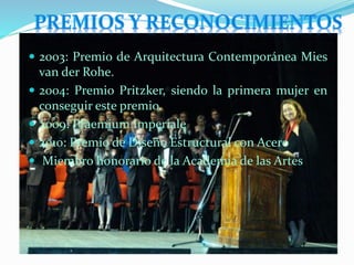  2003: Premio de Arquitectura Contemporánea Mies
van der Rohe.
 2004: Premio Pritzker, siendo la primera mujer en
conseguir este premio.
 2009: Praemium Imperiale
 2010: Premio de Diseño Estructural con Acero
 Miembro honorario de la Academia de las Artes
 