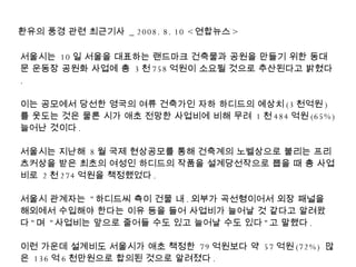서울시는  10 일 서울을 대표하는 랜드마크 건축물과 공원을 만들기 위한 동대문 운동장 공원화 사업에 총  3 천 758 억원이 소요될 것으로 추산된다고 밝혔다 . 이는 공모에서 당선한 영국의 여류 건축가인 자하 하디드의 예상치 (3 천억원 ) 를 웃도는 것은 물론 시가 애초 전망한 사업비에 비해 무려  1 천 484 억원 (65%)  늘어난 것이다 . 서울시는 지난해  8 월 국제 현상공모를 통해 건축계의 노벨상으로 불리는 프리츠커상을 받은 최초의 여성인 하디드의 작품을 설계당선작으로 뽑을 때 총 사업비로  2 천 274 억원을 책정했었다 .  서울시 관계자는  &quot; 하디드씨 측이 건물 내 . 외부가 곡선형이어서 외장 패널을 해외에서 수입해야 한다는 이유 등을 들어 사업비가 늘어날 것 같다고 알려왔다 &quot; 며  &quot; 사업비는 앞으로 줄어들 수도 있고 늘어날 수도 있다 &quot; 고 말했다 . 이런 가운데 설계비도 서울시가 애초 책정한  79 억원보다 약  57 억원 (72%)  많은  136 억 6 천만원으로 합의된 것으로 알려졌다 . 환유의 풍경 관련 최근기사  _ 2008. 8. 10 < 연합뉴스 > 