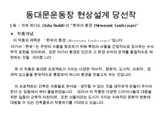 동대문운동장 현상설계 당선작 1 등  :  자하 하디드  (Zaha Hadid) 의  &quot; 환유의 풍경  (Metonymic Landscaspe)&quot;  ♣ 작품개념 이 작품의 제목은  &quot; 환유의 풍경  (Metonymic Landscaspe)&quot; 입니다 . 여기서  &quot; 환유 &quot; 는 주변의 사물을 참조하기 위해 특정의 사물을 간접적으로 묘사하는 수사학적 표현을 의미하며 ,  또한 여기서 풍경은 인간과 그 환경 사이의 관계를 물질적으로 재현하는 것을 의미합 니다 .     즉 이 작품은 동대문 프로젝트가 가지는 다양한 역사적 ,  문화적 , 도시적 , 사회적 ,  경제적 요소들을 환유적으로 통합하여 하나의 풍경을 만들고자 하는 것입니다 .     이 프로젝트는 건축은 사람들로 하여금  ' 생각할 수 없는 것을 생각하게 만들어 주어야 한다‘는 믿음에서 부터 출발하였습니다 .  따라서 이 작품은 다양한 디자이너들과 대중을 위한 일종의 교육적 자원이며 ,  또한 서울이라는 도시가 가지는 지속적인 문화적 변화에 대응할 수 있는 건축물로서 작용하기를 기대하고 있습니다 . 