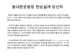 동대문운동장 현상설계 당선작 액체의 흐름을 연상시키는 건축물과 공원의 형태를 통해 제공되어지는 공간적 유연성은 도시가  가지는 공공의 프로그램과 디자인 플라자의 디자인 목표사이의 긴밀한 상호작용을 증진시킬 것입니다 .  한국적 전통과 끊임없이 변모하는 디자인의 미래는 하나로 함축되어 연속적인 건물내부와 외부를 통해 표현됩니다 .  이 작품은 조선시대의 성벽으로 부터 출발하는데 ,  여기에 성벽은 소용돌이와 같은 전체 구성의 중심 역할을 하며 ,  전체공원에서는 시각적 지향의 도구로서 작용합니다 .  바닥조경면의 연속적 면은 공원과 디자인 플라자를 하나로 연결하면서 연속적 풍경을 만들어냅니다 .   이 프로젝트의 가장 근본적 목표의 하나는 사회문화적 중심축  (Socio-cultural hub) 을 창조함으로써 서울이라는 도시가 가진 유쾌함과 역동성을 재창조하는 것입니다 .  더 나아가서 이 프로젝트는 새로운 건축물과 공원이 그 장소와 환경속에서 통합되어지는 모습을 통해 도시를 자연으로 되돌리고자 한다 .. 