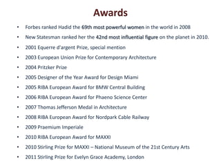 Awards
•   Forbes ranked Hadid the 69th most powerful women in the world in 2008
•   New Statesman ranked her the 42nd most influential figure on the planet in 2010.
•   2001 Equerre d'argent Prize, special mention
•   2003 European Union Prize for Contemporary Architecture
•   2004 Pritzker Prize
•   2005 Designer of the Year Award for Design Miami
•   2005 RIBA European Award for BMW Central Building
•   2006 RIBA European Award for Phaeno Science Center
•   2007 Thomas Jefferson Medal in Architecture
•   2008 RIBA European Award for Nordpark Cable Railway
•   2009 Praemium Imperiale
•   2010 RIBA European Award for MAXXI
•   2010 Stirling Prize for MAXXI – National Museum of the 21st Century Arts
•   2011 Stirling Prize for Evelyn Grace Academy, London
 