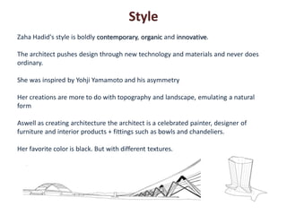 Style
Zaha Hadid's style is boldly contemporary, organic and innovative.

The architect pushes design through new technology and materials and never does
ordinary.

She was inspired by Yohji Yamamoto and his asymmetry

Her creations are more to do with topography and landscape, emulating a natural
form

Aswell as creating architecture the architect is a celebrated painter, designer of
furniture and interior products + fittings such as bowls and chandeliers.

Her favorite color is black. But with different textures.
 