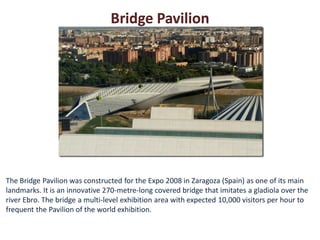 Bridge Pavilion




The Bridge Pavilion was constructed for the Expo 2008 in Zaragoza (Spain) as one of its main
landmarks. It is an innovative 270-metre-long covered bridge that imitates a gladiola over the
river Ebro. The bridge a multi-level exhibition area with expected 10,000 visitors per hour to
frequent the Pavilion of the world exhibition.
 