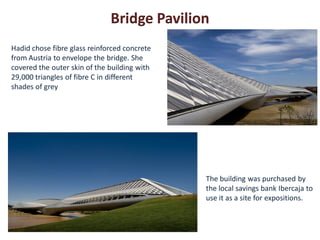 Bridge Pavilion
Hadid chose fibre glass reinforced concrete
from Austria to envelope the bridge. She
covered the outer skin of the building with
29,000 triangles of fibre C in different
shades of grey




                                              The building was purchased by
                                              the local savings bank Ibercaja to
                                              use it as a site for expositions.
 
