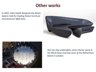 Other works
In 2007, Zaha Hadid designed the Moon
System Sofa for leading Italian furniture
manufacturer B&B Italia.




                                            She has also undertaken some interior work in
                                            the Mind Zone and Feet zone at the Millennium
                                            Dome in London
 