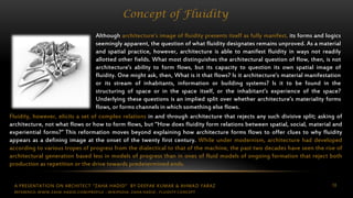 A PRESENTATION ON ARCHITECT “ZAHA HADID” BY DEEPAK KUMAR & AHMAD FARAZ 10
Concept of Fluidity
Although architecture’s image of fluidity presents itself as fully manifest, its forms and logics
seemingly apparent, the question of what fluidity designates remains unproved. As a material
and spatial practice, however, architecture is able to manifest fluidity in ways not readily
allotted other fields. What most distinguishes the architectural question of flow, then, is not
architecture’s ability to form flows, but its capacity to question its own spatial image of
fluidity. One might ask, then, What is it that flows? Is it architecture’s material manifestation
or its stream of inhabitants, information or building systems? Is it to be found in the
structuring of space or in the space itself, or the inhabitant’s experience of the space?
Underlying these questions is an implied split over whether architecture’s materiality forms
flows, or forms channels in which something else flows.
Fluidity, however, elicits a set of complex relations in and through architecture that rejects any such divisive split; asking of
architecture, not what flows or how to form flows, but “How does fluidity form relations between spatial, social, material and
experiential forms?” This reformation moves beyond explaining how architecture forms flows to offer clues to why fluidity
appears as a defining image at the onset of the twenty first century. While under modernism, architecture had developed
according to various tropes of progress from the dialectical to that of the machine, the past two decades have seen the rise of
architectural generation based less in models of progress than in ones of fluid models of ongoing formation that reject both
production as repetition or the drive towards predetermined ends.
REFERENCE: WWW.ZAHA-HADID.COM/PROFILE ; WIKIPEDIA- ZAHA HADID , FLUIDITY CONCEPT
 