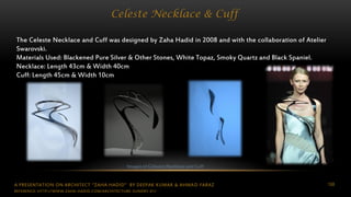 A PRESENTATION ON ARCHITECT “ZAHA HADID” BY DEEPAK KUMAR & AHMAD FARAZ 108
Celeste Necklace & Cuff
The Celeste Necklace and Cuff was designed by Zaha Hadid in 2008 and with the collaboration of Atelier
Swarovski.
Materials Used: Blackened Pure Silver & Other Stones, White Topaz, Smoky Quartz and Black Spaniel.
Necklace: Length 43cm & Width 40cm
Cuff: Length 45cm & Width 10cm
Images of Celestre Necklace and Cuff
REFERENCE: HTTP://WWW.ZAHA-HADID.COM/ARCHITECTURE-SUNDRY-01/
 