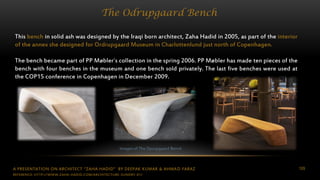 A PRESENTATION ON ARCHITECT “ZAHA HADID” BY DEEPAK KUMAR & AHMAD FARAZ 109
The Odrupgaard Bench
This bench in solid ash was designed by the Iraqi born architect, Zaha Hadid in 2005, as part of the interior
of the annex she designed for Ordrupgaard Museum in Charlottenlund just north of Copenhagen.
The bench became part of PP Møbler´s collection in the spring 2006. PP Møbler has made ten pieces of the
bench with four benches in the museum and one bench sold privately. The last five benches were used at
the COP15 conference in Copenhagen in December 2009.
Images of The Oprupgaard Bench
REFERENCE: HTTP://WWW.ZAHA-HADID.COM/ARCHITECTURE-SUNDRY-01/
 
