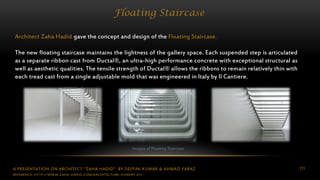A PRESENTATION ON ARCHITECT “ZAHA HADID” BY DEEPAK KUMAR & AHMAD FARAZ 111
Floating Staircase
Architect Zaha Hadid gave the concept and design of the Floating Staircase.
The new floating staircase maintains the lightness of the gallery space. Each suspended step is articulated
as a separate ribbon cast from Ductal®, an ultra-high performance concrete with exceptional structural as
well as aesthetic qualities. The tensile strength of Ductal® allows the ribbons to remain relatively thin with
each tread cast from a single adjustable mold that was engineered in Italy by Il Cantiere.
Images of Floating Staircase
REFERENCE: HTTP://WWW.ZAHA-HADID.COM/ARCHITECTURE-SUNDRY-01/
 