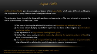 A PRESENTATION ON ARCHITECT “ZAHA HADID” BY DEEPAK KUMAR & AHMAD FARAZ 112
Aqua Table
Architect Zaha Hadid gave the concept and design of the Aqua Table, which was a different and beyond
the imagination of many other architects/designers of that time.
The enigmatic liquid form of the Aqua table awakens one’s curiosity. ---The user is invited to explore the
forces of motion that created such a form.
1) The form is blurring the relationship between the horizontal top and vertical legs
2) The three blisters bulging out to form legs below the table surface register as indentations
at the top surface
3) The Aqua table is an organic body flowing within space.
4) Rather than being static, it implies motion by adopting the dynamic gestures of liquid to
form a continuous surface.
5) The table’s asymmetrical, irregular tabletop and varying edges create an ergonomic solid
that offers endless relationship possibilities with its user and its environment
REFERENCE: HTTP://WWW.ZAHA-HADID.COM/ARCHITECTURE-SUNDRY-01/
 