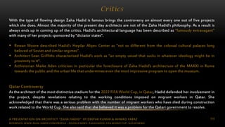 A PRESENTATION ON ARCHITECT “ZAHA HADID” BY DEEPAK KUMAR & AHMAD FARAZ 115
Critics
With the type of flowing design Zaha Hadid is famous brings the controversy on almost every one out of five projects
which she does. Almost the majority of the present day architects are not of the Zaha Hadid’s philosophy. As a result is
always ends up in coming up of the critics. Hadid’s architectural language has been described as "famously extravagant"
with many of her projects sponsored by "dictator states".
 Rowan Moore described Hadid's Heydar Aliyev Center as "not so different from the colossal cultural palaces long
beloved of Soviet and similar regimes".
 Architect Sean Griffiths characterised Hadid's work as "an empty vessel that sucks in whatever ideology might be in
proximity to it".
 Arthistorian Maike Aden criticises in particular the foreclosure of Zaha Hadid's architecture of the MAXXI in Rome
towards the public and the urban life that undermines even the most impressive program to open the museum.
Qatar Controversy
As the architect of the most distinctive stadium for the 2022 FIFA World Cup, in Qatar, Hadid defended her involvement in
the project, despite revelations relating to the working conditions imposed on migrant workers in Qatar. She
acknowledged that there was a serious problem with the number of migrant workers who have died during construction
work related to the World Cup. She also said that she believed it was a problem for the Qatari government to resolve.
REFERENCE: WWW.ZAHA-HADID.COM/PROFILE ; GOOGLE NEWS- ZAHA HADID, FIFA WORLD CUP- QATAR NEWS
 