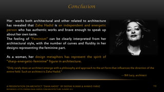 A PRESENTATION ON ARCHITECT “ZAHA HADID” BY DEEPAK KUMAR & AHMAD FARAZ 116
Conclusion
Her works both architectural and other related to architecture
has revealed that Zaha Hadid is an independent and energetic
person who has authentic works and brave enough to speak up
about her own taste.
The feeling of “Feminism” can be clearly interpreted from her
architectural style, with the number of curves and fluidity in her
designs representing the feminine part.
As a woman, her design metaphors has represent the spirit of
“sharp-energetic-feminine” figure in architecture.
"Only rarely does an architect emerge with a philosophy and approach to the art form that influences the direction of the
entire field. Such an architect is Zaha Hadid."
-- Bill Lacy, architect
REFERENCE: HTTP://WWW.ZAHA-HADID.COM/ARCHITECTURE-SUNDRY-01/
 