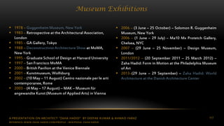 A PRESENTATION ON ARCHITECT “ZAHA HADID” BY DEEPAK KUMAR & AHMAD FARAZ 117
Museum Exhibitions
 1978 – Guggenheim Museum, New York
 1983 – Retrospective at the Architectural Association,
London
 1985 – GA Gallery, Tokyo
 1988 – Deconstructivist Architecture Show at MoMA,
New York
 1995 – Graduate School of Design at Harvard University
 1997 – San Francisco MoMA
 2000 – British Pavilion at the Venice Biennale
 2001 – Kunstmuseum, Wolfsburg
 2002 – (10 May – 11 August) Centro nazionale per le arti
contemporanee, Rome
 2003 – (4 May – 17 August) – MAK – Museum für
angewandte Kunst (Museum of Applied Arts) in Vienna
 2006 – (3 June – 25 October) – Solomon R. Guggenheim
Museum, New York
 2006 – (1 June – 29 July) – Ma10 Mx Protetch Gallery,
Chelsea, NYC
 2007 – (29 June – 25 November) – Design Museum,
London
 2011/2012 – (20 September 2011 – 25 March 2012) –
Zaha Hadid: Form in Motion at the Philadelphia Museum
of Art
 2013–(29 June – 29 September) – Zaha Hadid: World
Architecture at the Danish Architecture Center
REFERENCE: WWW.ZAHA-HADID.COM/PROFILE ; WIKIPEDIA- ZAHA HADID
 
