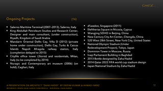 A PRESENTATION ON ARCHITECT “ZAHA HADID” BY DEEPAK KUMAR & AHMAD FARAZ 12
Cont’d…
Ongoing Projects [16]
 Salerno Maritime Terminal (2007–2013), Salerno, Italy
 King Abdullah Petroleum Studies and Research Center,
Designer and main consultant, (under construction),
Riyadh, Kingdom of Saudi Arabia
 Mandarin Oriental Dellis Cay, Villa D (2012) (private
home under construction), Dellis Cay, Turks & Caicos
Islands Napoli Afragola railway station, Italy
(completion delayed to 2013)
 Citylife office tower (Storto) and residentials, Milan,
Italy (to be completed by 2014)
 Nuragic and Contemporary art museum (2006) (on
hold), Cagliari, Italy
 d'Leedon, Singapore (2011)
 Eleftherias Square in Nicosia, Cyprus
 Wangjing SOHO in Beijing, China
 New Century City Art Center, Chengdu, China
 520 West 28th Street, New York City, United States
 National Olympic Stadium (Under
Redevelopment Project), Tokyo, Japan
 Dominion Tower in Moscow, Russia
 Iraqi Parliament Building in Baghdad
 2013 Bottle designed by Zaha Hadid
 2014 Qatar 2022 FIFA world cup stadium design
 Japan National Stadium by Zaha Hadid
REFERENCE: WWW.ZAHA-HADID.COM/PROFILE ; WIKIPEDIA- ZAHA HADID
 