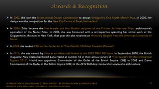 A PRESENTATION ON ARCHITECT “ZAHA HADID” BY DEEPAK KUMAR & AHMAD FARAZ 13
Awards & Recognition
 In 2002, she won the International Design Competition to design Singapore's One North Master Plan. In 2005, her
design won the competition for the New City Casino of Basel, Switzerland.
 In 2004, Zaha became the first female and first Muslim recipient of the Pritzker Architecture Prize, architecture's
equivalent of the Nobel Prize. In 2006, she was honoured with a retrospective spanning her entire work at the
Guggenheim Museum in New York; that year she also received an Honorary Degree from the American University of
Beirut.
 In 2008, she ranked 69th on the Forbes list of "The World's 100 Most Powerful Women".
 In 2010, she was named by Time as an influential thinker in the 2010 TIME 100 issue. In September 2010, the British
magazine New Statesman listed Zaha Hadid at number 42 in their annual survey of "The World's 50 Most Influential
Figures 2010". Hadid was appointed Commander of the Order of the British Empire (CBE) in 2002 and Dame
Commander of the Order of the British Empire (DBE) in the 2012 Birthday Honours for services to architecture.
REFERENCE: WWW.ZAHA-HADID.COM/PROFILE ; WIKIPEDIA- ZAHA HADID
 