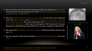 A PRESENTATION ON ARCHITECT “ZAHA HADID” BY DEEPAK KUMAR & AHMAD FARAZ 14
Cont’d…
 She was listed as one of the fifty best dressed over 50s by the Guardian in March 2013.
Three years later, she was assessed as one of the 100 most powerful women in the UK
by Woman's Hour on BBC Radio 4.
 She won the Stirling Prize two years running: in 2010, for one of her most celebrated
works, the Maxxi in Rome, and in 2011 for the Evelyn Grace Academy, a Z-shapes
school in Brixton, London. She is also the designer of the Dongdaemun Design Plaza &
Park in Seoul, South Korea, which was the centrepiece of the festivities for the city's
designation as World Design Capital 2010 which was later completed in March 2014.
 She became the 41st Winner of the Veuve Clicquot UK Business Woman Award in the
year 2013.
 She was elected as International Member, American Philosophy Society in the year
2013.
Zahad Hadid with the Pritzker Prize way
back in 2004
REFERENCE: WWW.ZAHA-HADID.COM/PROFILE ; WIKIPEDIA- ZAHA HADID
 