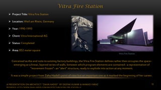 A PRESENTATION ON ARCHITECT “ZAHA HADID” BY DEEPAK KUMAR & AHMAD FARAZ 18
Vitra Fire Station
Vitra Fire Station
 Project Title: Vitra Fire Station
 Location: Weil am Rhein, Germany
 Year: 1990-1993
 Client: Vitra International AG
 Status: Completed
 Area: 852 meter square
Conceived as the end note to existing factory buildings, the Vitra Fire Station defines rather then occupies the space-
emerging as a linear, layered series of walls, between which program elements are contained- a representation of
“movement frozen”- an “alert” structure, ready to explode into action at any moment.
It was a simple project from Zaha Hadid’s point of view but an important one as it marked the beginning of her career.
REFERENCE: HTTP://WWW.ZAHA-HADID.COM/ARCHITECTURE/VITRA-FIRE-STATION-2/
 