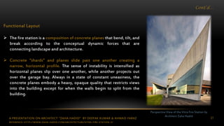 A PRESENTATION ON ARCHITECT “ZAHA HADID” BY DEEPAK KUMAR & AHMAD FARAZ 21
Cont’d…
Perspective View of the Vitra Fire Station by
Architect Zaha Hadid
Functional Layout
 The fire station is a composition of concrete planes that bend, tilt, and
break according to the conceptual dynamic forces that are
connecting landscape and architecture.
 Concrete “shards” and planes slide past one another creating a
narrow, horizontal profile. The sense of instability is intensified as
horizontal planes slip over one another, while another projects out
over the garage bay. Always in a state of constant uneasiness, the
concrete planes embody a heavy, opaque quality that restricts views
into the building except for when the walls begin to split from the
building.
REFERENCE: HTTP://WWW.ZAHA-HADID.COM/ARCHITECTURE/VITRA-FIRE-STATION-2/
 