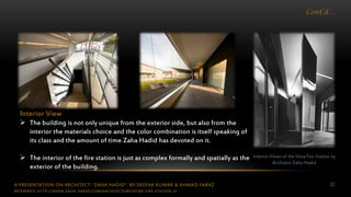 A PRESENTATION ON ARCHITECT “ZAHA HADID” BY DEEPAK KUMAR & AHMAD FARAZ 22
Cont’d…
Interior Views of the Vitra Fire Station by
Architect Zaha Hadid
Interior View
 The building is not only unique from the exterior side, but also from the
interior the materials choice and the color combination is itself speaking of
its class and the amount of time Zaha Hadid has devoted on it.
 The interior of the fire station is just as complex formally and spatially as the
exterior of the building.
REFERENCE: HTTP://WWW.ZAHA-HADID.COM/ARCHITECTURE/VITRA-FIRE-STATION-2/
 